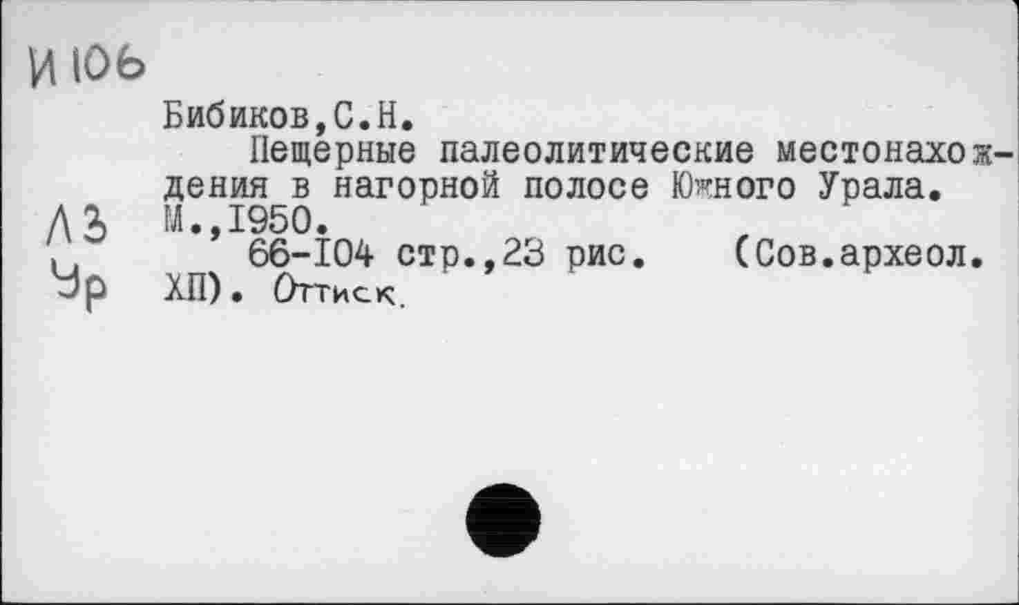 ﻿и 106
Бибиков,С.H.
Пещерные палеолитические местонахождения в нагорной полосе Южного Урала.
Л J, М.,1950.
66-104 стр.,23 рис. (Сов.археол.
Ур ХП). Оттиск.